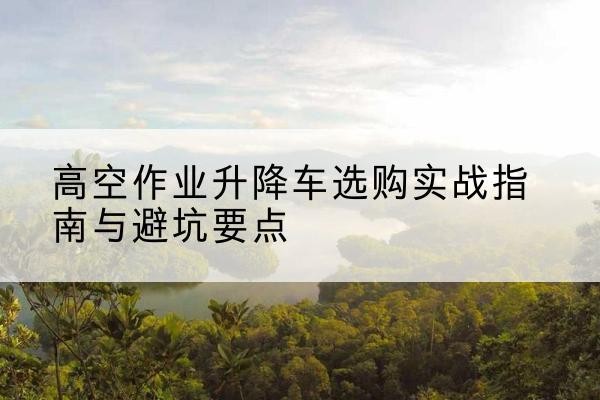 江达升降车怎么选-高空作业升降车选购实战指南与避坑要点