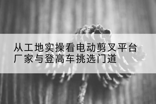 江达电动剪叉升降平台厂家-从工地实操看电动剪叉平台厂家与登高车挑选门道