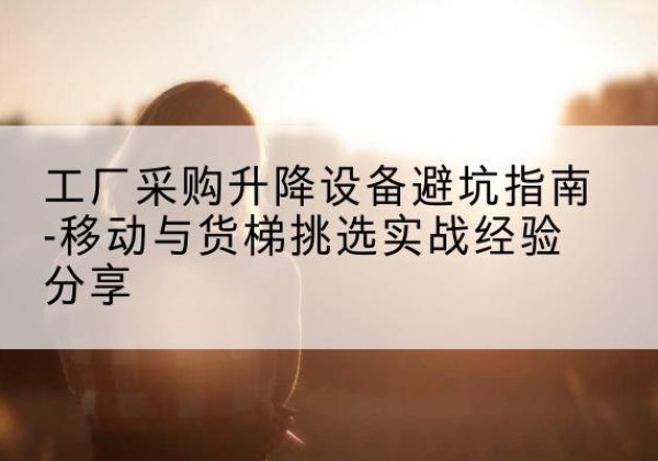 江达移动式升降机怎么选-工厂采购升降设备避坑指南-移动与货梯挑选实战经验分享