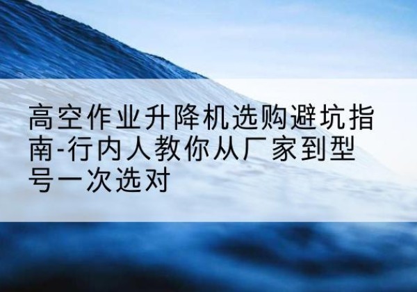 江达升降平台厂家-高空作业升降机选购避坑指南-行内人教你从厂家到型号一次选对