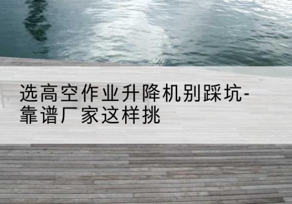 江达剪叉式升降机厂家-选高空作业升降机别踩坑-靠谱厂家这样挑