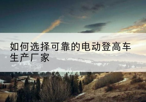 江达电动登高车厂家-如何选择可靠的电动登高车生产厂家