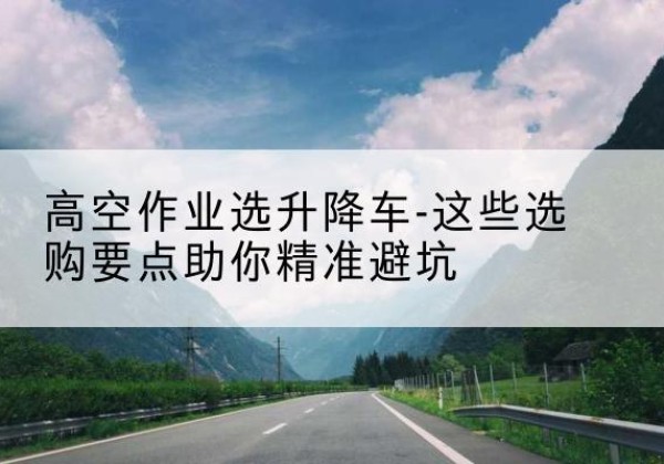 江达升降车厂家-高空作业选升降车-这些选购要点助你*避坑