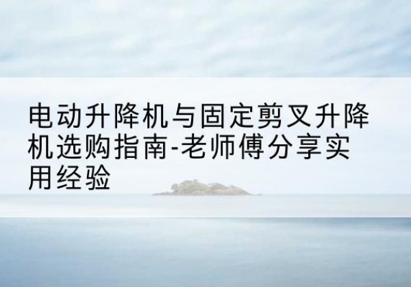 江达电动升降机怎么选-电动升降机与固定剪叉升降机选购指南-老师傅分享实用经验