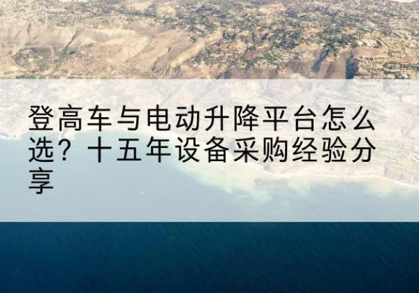 江达登高车厂家厂家-登高车与电动升降平台怎么选？十五年设备采购经验分享