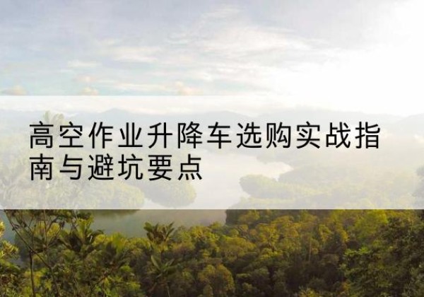 江达升降车怎么选-高空作业升降车选购实战指南与避坑要点