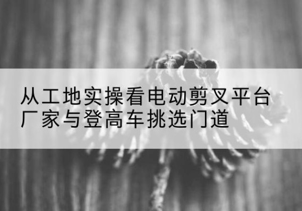 江达电动剪叉升降平台厂家-从工地实操看电动剪叉平台厂家与登高车挑选门道
