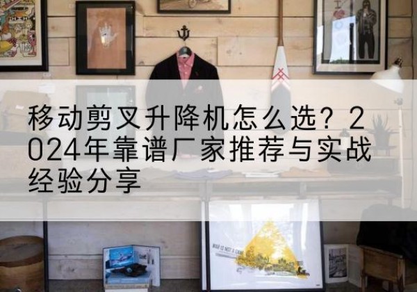 江达升降平台厂家推荐-移动剪叉升降机怎么选？2024年靠谱厂家推荐与实战经验分享